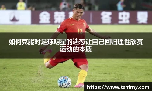 如何克服对足球明星的迷恋让自己回归理性欣赏运动的本质